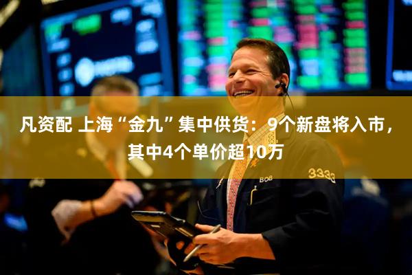 凡资配 上海“金九”集中供货：9个新盘将入市，其中4个单价超10万