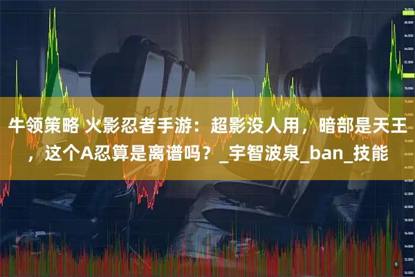 牛领策略 火影忍者手游：超影没人用，暗部是天王，这个A忍算是离谱吗？_宇智波泉_ban_技能