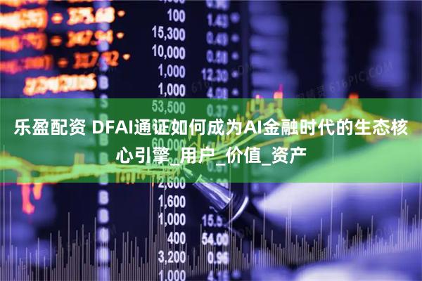 乐盈配资 DFAI通证如何成为AI金融时代的生态核心引擎_用户_价值_资产
