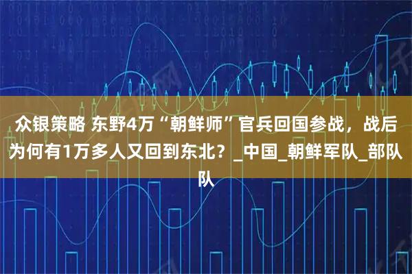 众银策略 东野4万“朝鲜师”官兵回国参战，战后为何有1万多人又回到东北？_中国_朝鲜军队_部队