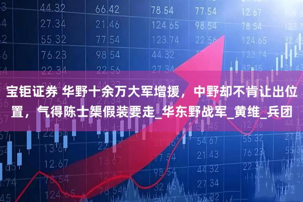 宝钜证券 华野十余万大军增援，中野却不肯让出位置，气得陈士榘假装要走_华东野战军_黄维_兵团