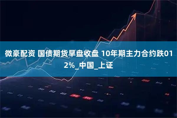 微豪配资 国债期货早盘收盘 10年期主力合约跌012%_中国_上证