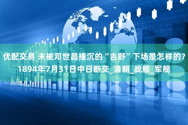 优配交易 未被邓世昌撞沉的“吉野”下场是怎样的？1894年7月31日中日断交_清朝_战舰_军舰