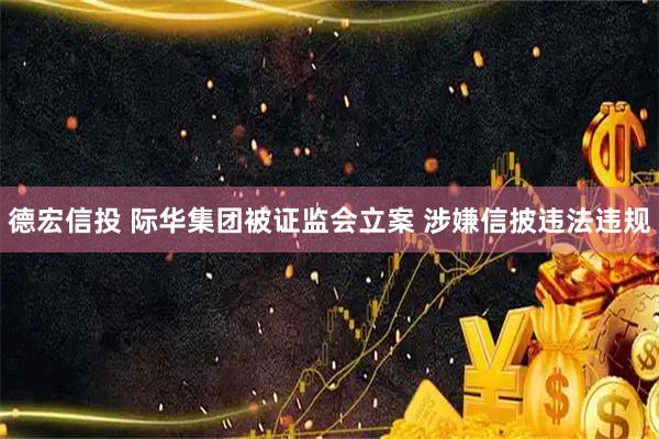 德宏信投 际华集团被证监会立案 涉嫌信披违法违规