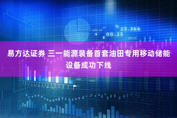 易方达证券 三一能源装备首套油田专用移动储能设备成功下线