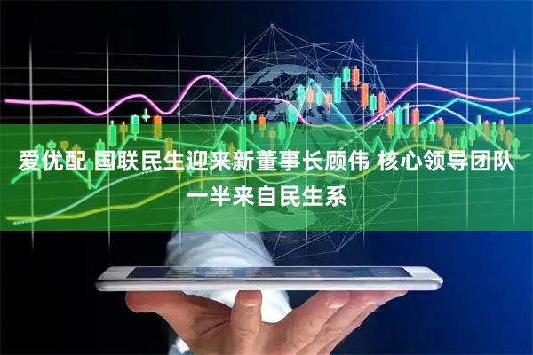 爱优配 国联民生迎来新董事长顾伟 核心领导团队一半来自民生系