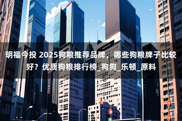 明福今投 2025狗粮推荐品牌，哪些狗粮牌子比较好？优质狗粮排行榜_狗狗_乐顿_原料