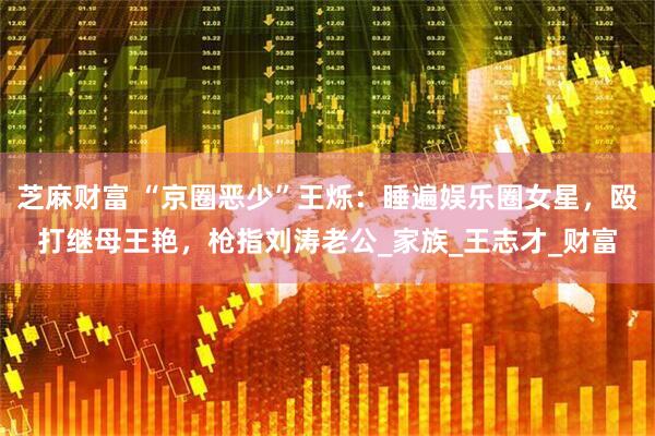 芝麻财富 “京圈恶少”王烁：睡遍娱乐圈女星，殴打继母王艳，枪指刘涛老公_家族_王志才_财富