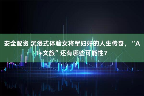安全配资 沉浸式体验女将军妇好的人生传奇，“AI+文旅”还有哪些可能性？