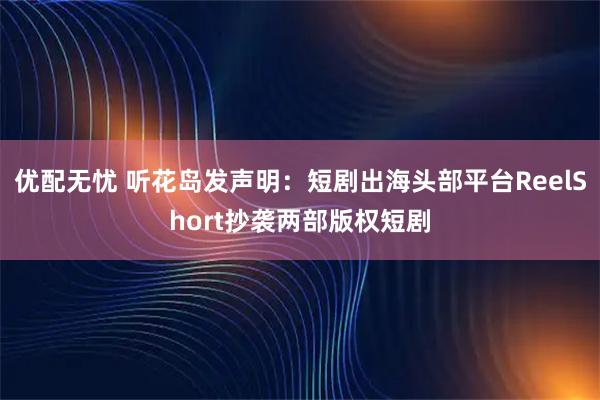 优配无忧 听花岛发声明：短剧出海头部平台ReelShort抄袭两部版权短剧