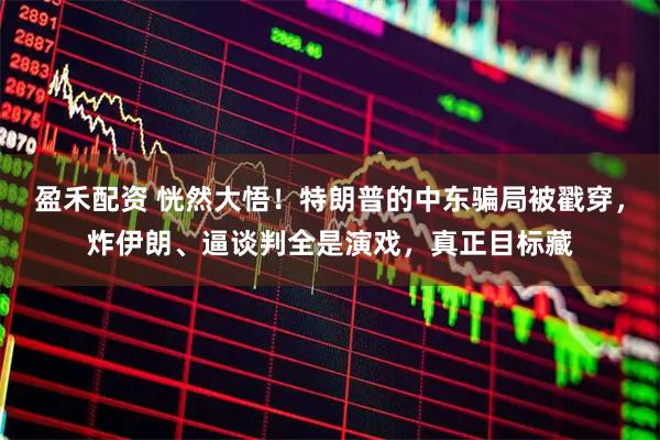 盈禾配资 恍然大悟!特朗普的中东骗局被戳穿,炸伊朗、逼谈判全是演戏,真正目标藏