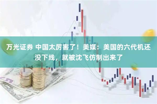 万光证券 中国太厉害了！美媒：美国的六代机还没下线，就被沈飞仿制出来了