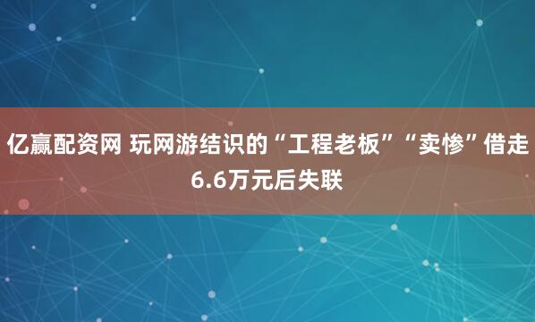 亿赢配资网 玩网游结识的“工程老板”“卖惨”借走6.6万元后失联