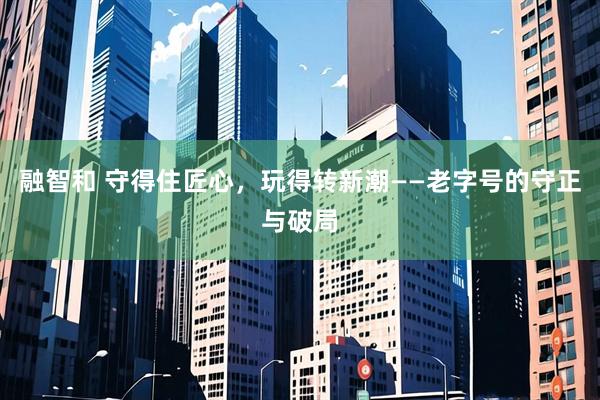 融智和 守得住匠心，玩得转新潮——老字号的守正与破局