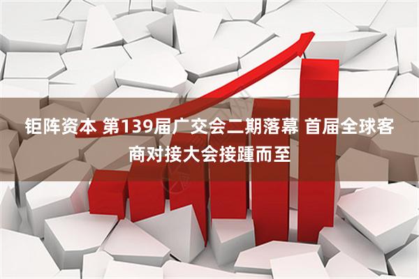 钜阵资本 第139届广交会二期落幕 首届全球客商对接大会接踵而至