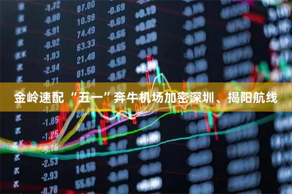 金岭速配 “五一”奔牛机场加密深圳、揭阳航线