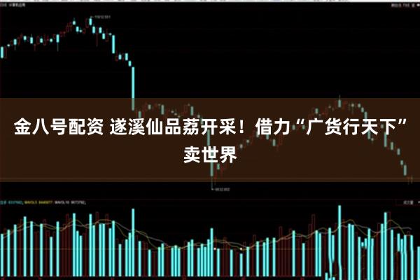 金八号配资 遂溪仙品荔开采！借力“广货行天下”卖世界