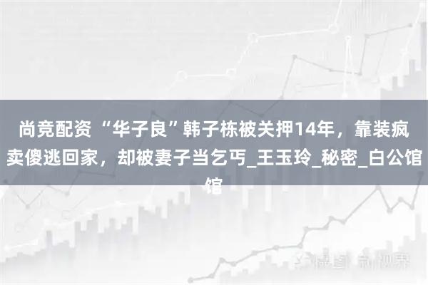 尚竞配资 “华子良”韩子栋被关押14年，靠装疯卖傻逃回家，却被妻子当乞丐_王玉玲_秘密_白公馆