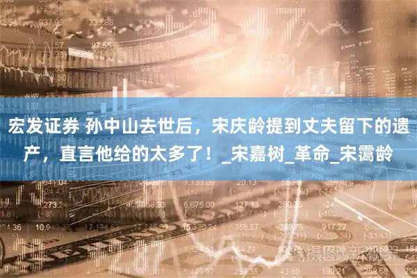 宏发证券 孙中山去世后，宋庆龄提到丈夫留下的遗产，直言他给的太多了！_宋嘉树_革命_宋霭龄