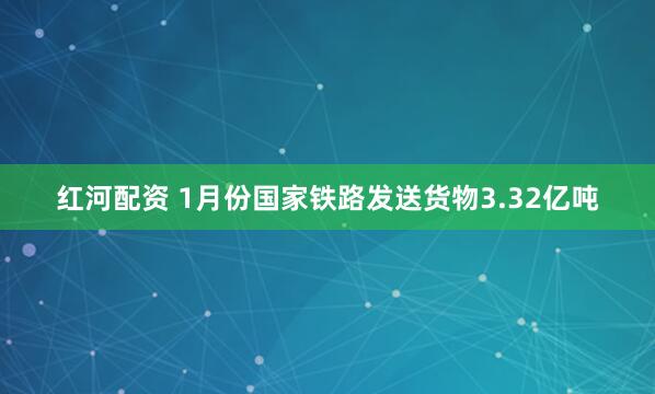 红河配资 1月份国家铁路发送货物3.32亿吨