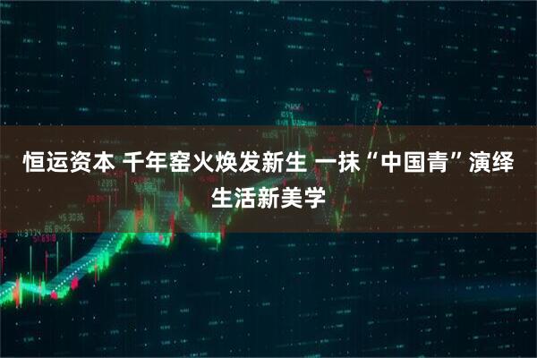 恒运资本 千年窑火焕发新生 一抹“中国青”演绎生活新美学