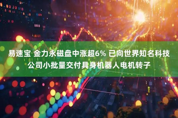 易速宝 金力永磁盘中涨超6% 已向世界知名科技公司小批量交付具身机器人电机转子