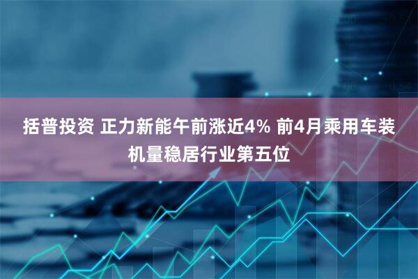 括普投资 正力新能午前涨近4% 前4月乘用车装机量稳居行业第五位
