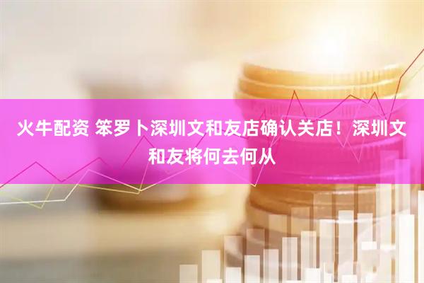 火牛配资 笨罗卜深圳文和友店确认关店！深圳文和友将何去何从