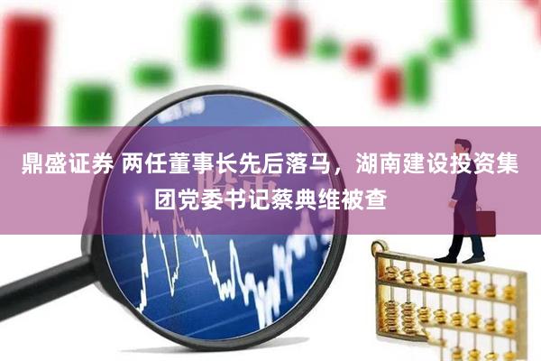 鼎盛证券 两任董事长先后落马，湖南建设投资集团党委书记蔡典维被查