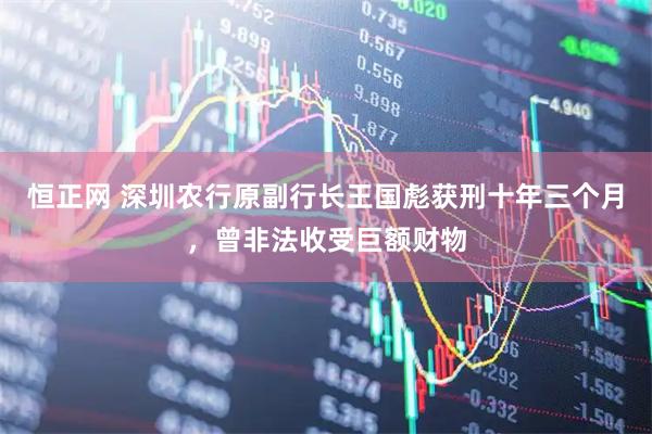 恒正网 深圳农行原副行长王国彪获刑十年三个月，曾非法收受巨额财物
