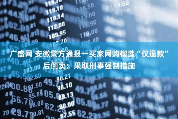 广盛网 安徽警方通报一买家网购榴莲“仅退款”后倒卖：采取刑事强制措施