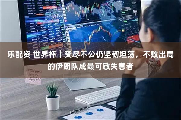 乐配资 世界杯｜受尽不公仍坚韧坦荡，不败出局的伊朗队成最可敬失意者