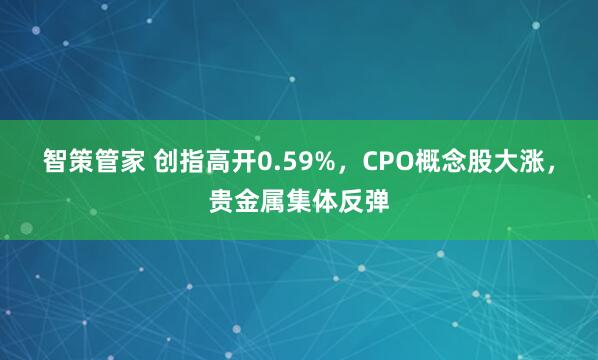 智策管家 创指高开0.59%，CPO概念股大涨，贵金属集体反弹