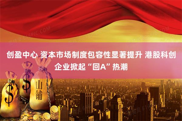 创盈中心 资本市场制度包容性显著提升 港股科创企业掀起“回A”热潮