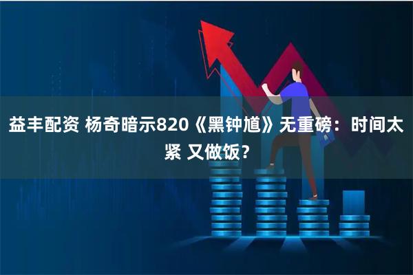 益丰配资 杨奇暗示820《黑钟馗》无重磅：时间太紧 又做饭？