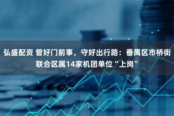 弘盛配资 管好门前事，守好出行路：番禺区市桥街联合区属14家机团单位“上岗”