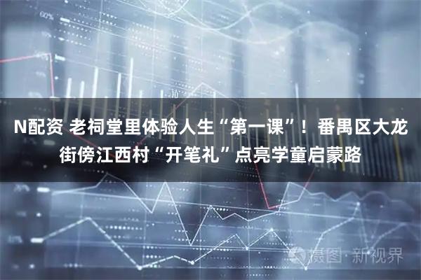 N配资 老祠堂里体验人生“第一课”！番禺区大龙街傍江西村“开笔礼”点亮学童启蒙路