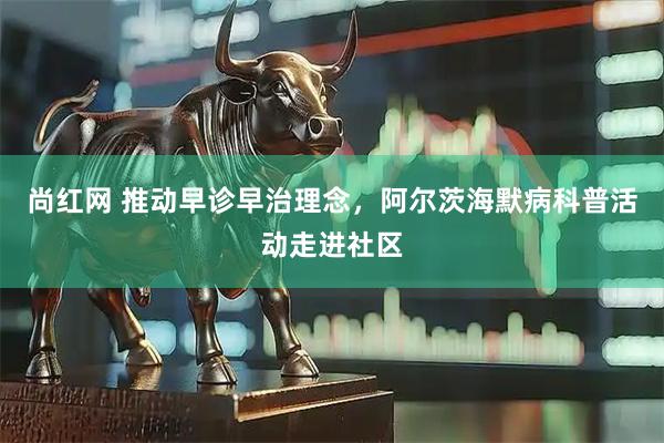尚红网 推动早诊早治理念，阿尔茨海默病科普活动走进社区